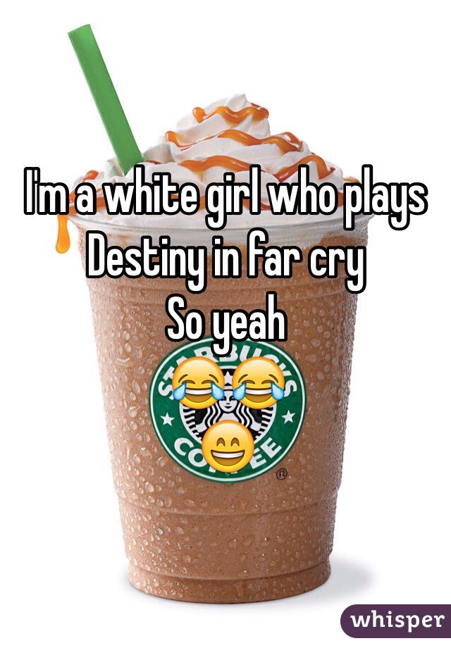 I'm a white girl who plays 
Destiny in far cry
So yeah
😂😂
😄