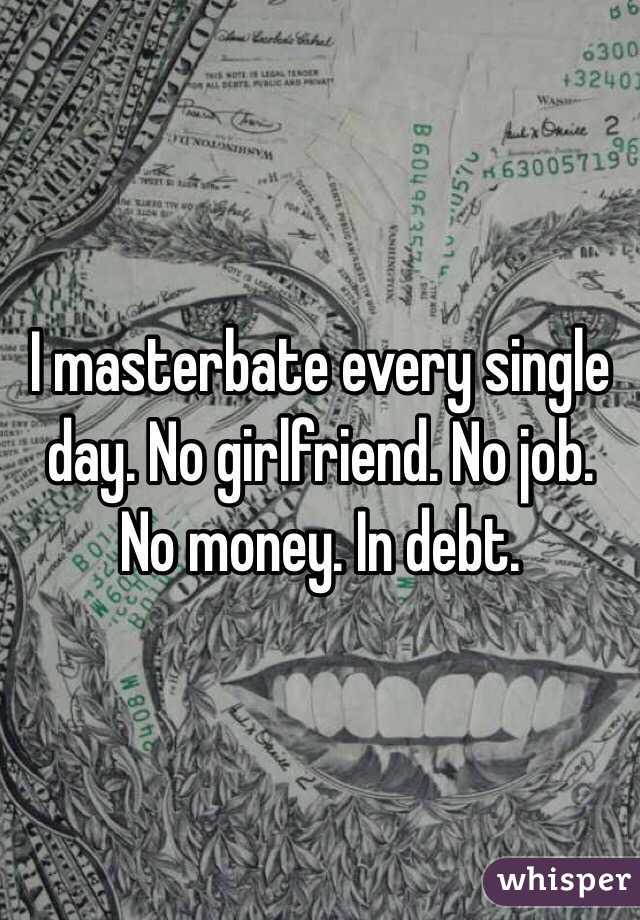 I masterbate every single day. No girlfriend. No job. No money. In debt. 