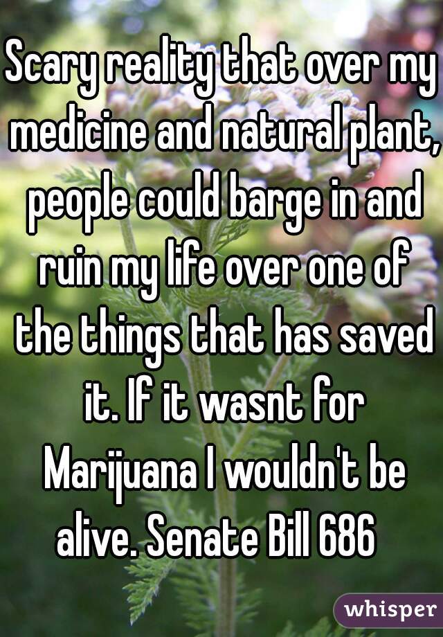 Scary reality that over my medicine and natural plant, people could barge in and ruin my life over one of the things that has saved it. If it wasnt for Marijuana I wouldn't be alive. Senate Bill 686  