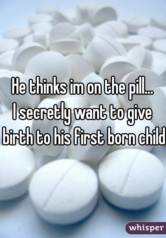 He thinks im on the pill...
I secretly want to give birth to his first born child