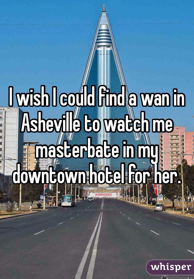 I wish I could find a wan in Asheville to watch me masterbate in my downtown hotel for her.