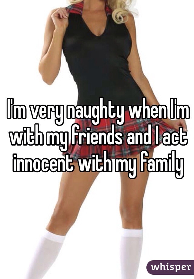 I'm very naughty when I'm with my friends and I act innocent with my family 