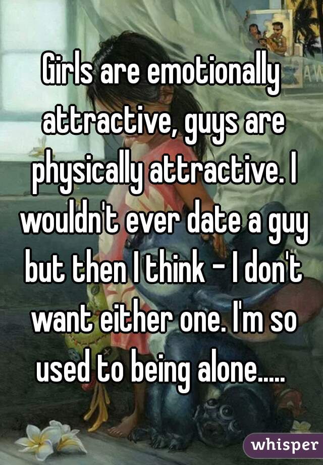 Girls are emotionally attractive, guys are physically attractive. I wouldn't ever date a guy but then I think - I don't want either one. I'm so used to being alone..... 