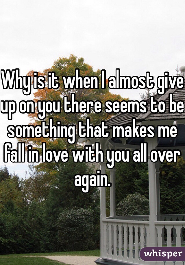 Why is it when I almost give up on you there seems to be something that makes me fall in love with you all over again. 