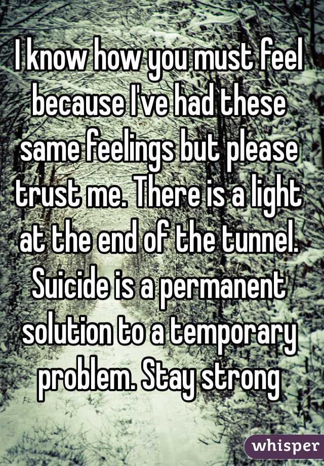 I know how you must feel because I've had these same feelings but please trust me. There is a light at the end of the tunnel. Suicide is a permanent solution to a temporary problem. Stay strong