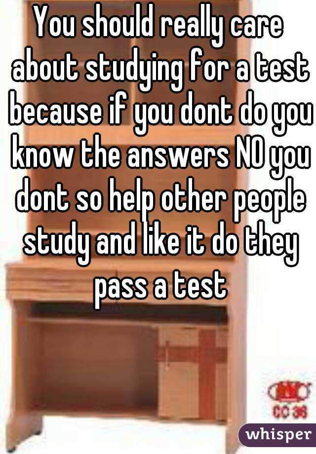 You should really care about studying for a test because if you dont do you know the answers NO you dont so help other people study and like it do they pass a test