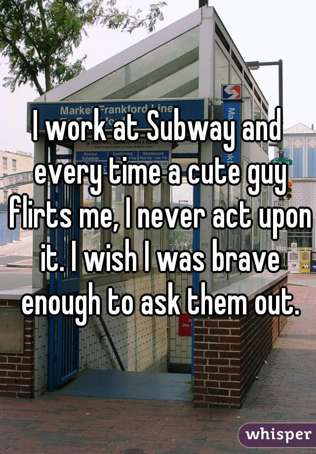 I work at Subway and every time a cute guy flirts me, I never act upon it. I wish I was brave enough to ask them out.