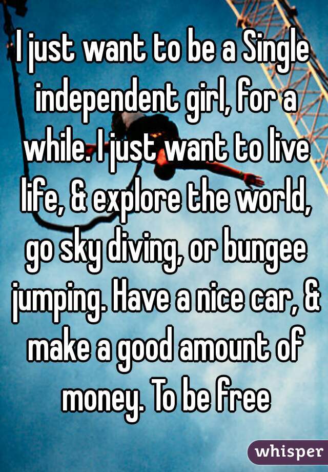 I just want to be a Single independent girl, for a while. I just want to live life, & explore the world, go sky diving, or bungee jumping. Have a nice car, & make a good amount of money. To be free