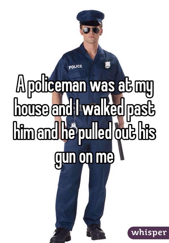 A policeman was at my house and I walked past him and he pulled out his gun on me