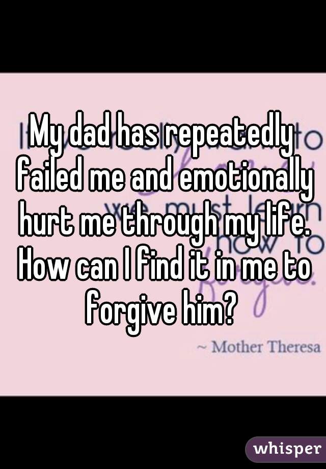 My dad has repeatedly failed me and emotionally hurt me through my life. How can I find it in me to forgive him? 