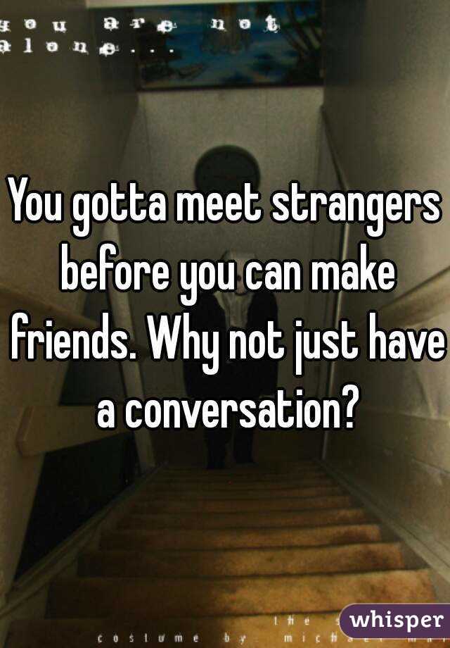 You gotta meet strangers before you can make friends. Why not just have a conversation?
