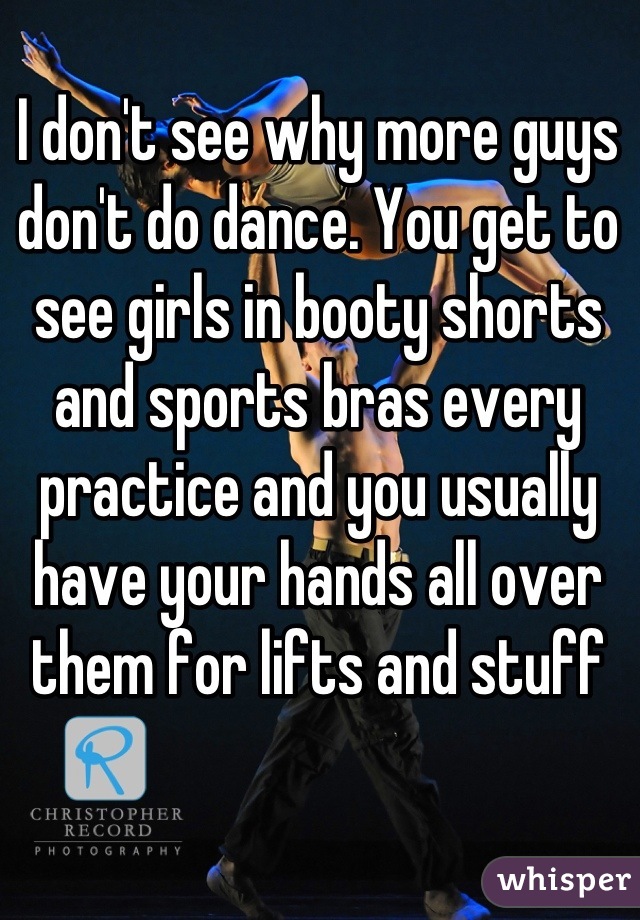 I don't see why more guys don't do dance. You get to see girls in booty shorts and sports bras every practice and you usually have your hands all over them for lifts and stuff