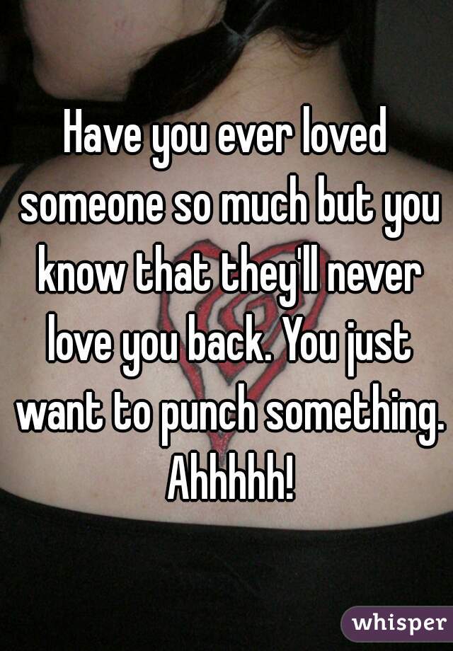 Have you ever loved someone so much but you know that they'll never love you back. You just want to punch something. Ahhhhh!

