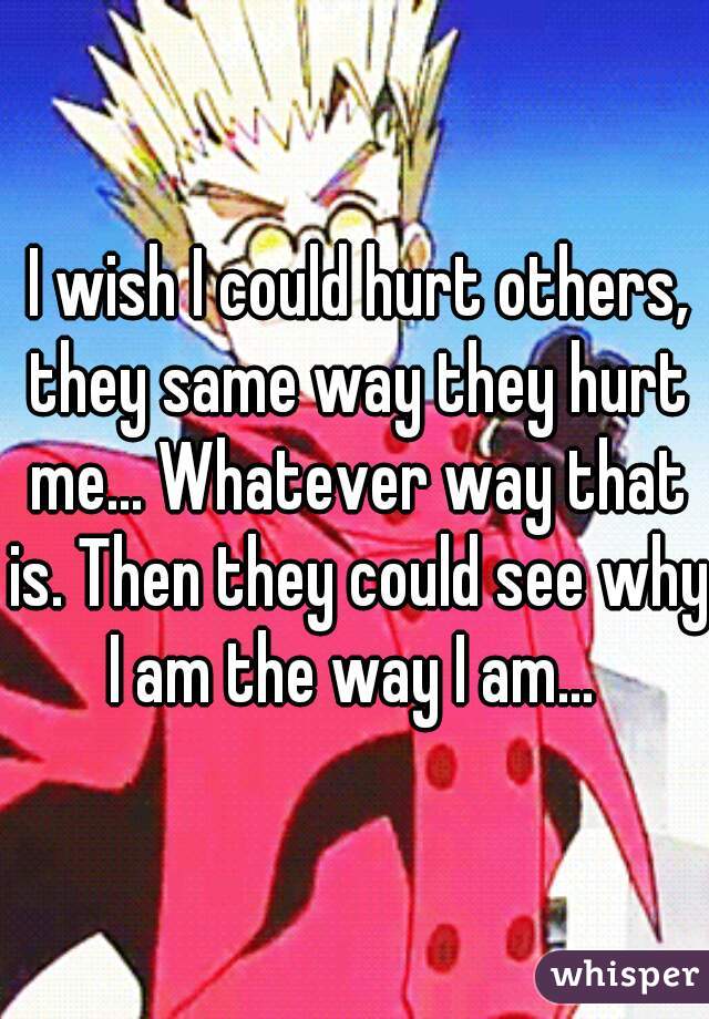  I wish I could hurt others, they same way they hurt me... Whatever way that is. Then they could see why I am the way I am... 