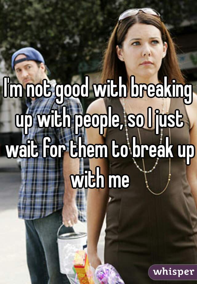 I'm not good with breaking up with people, so I just wait for them to break up with me