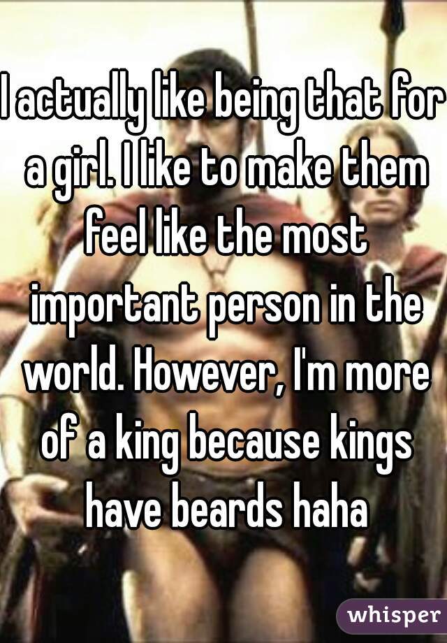I actually like being that for a girl. I like to make them feel like the most important person in the world. However, I'm more of a king because kings have beards haha