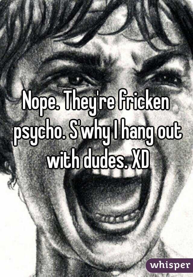 Nope. They're fricken psycho. S'why I hang out with dudes. XD
