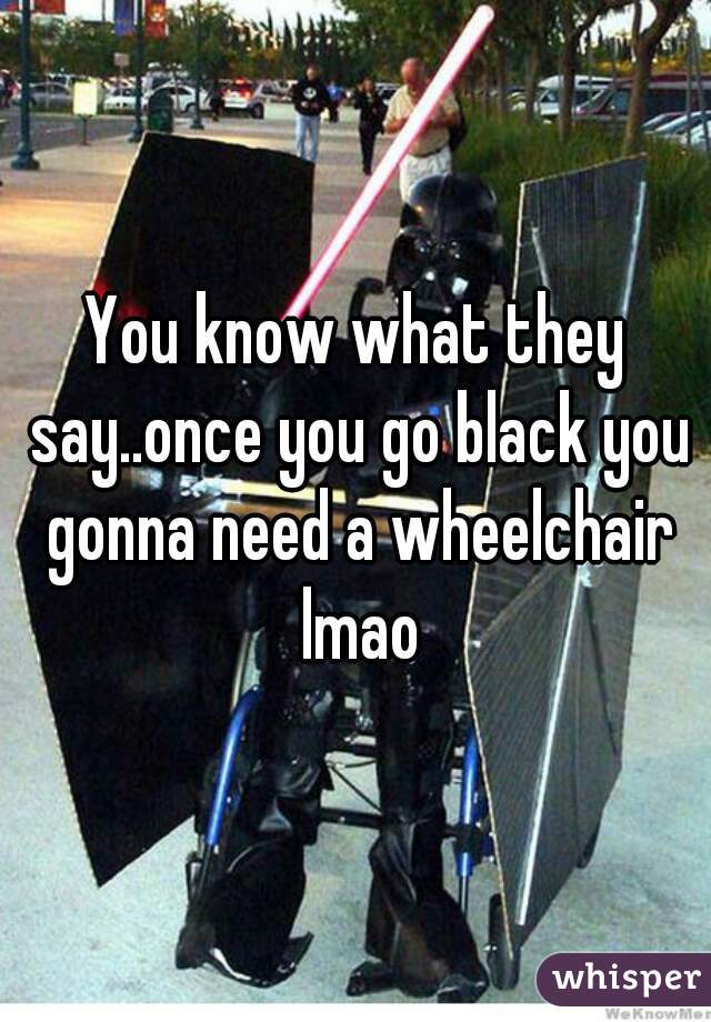 You know what they say..once you go black you gonna need a wheelchair lmao