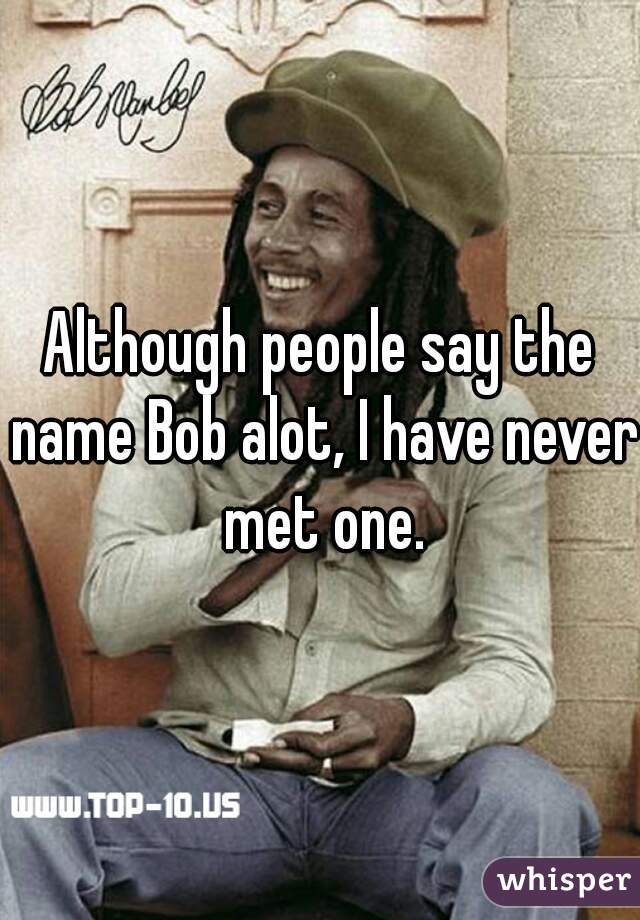Although people say the name Bob alot, I have never met one.