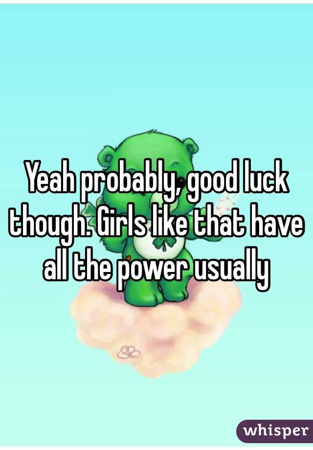 Yeah probably, good luck though. Girls like that have all the power usually