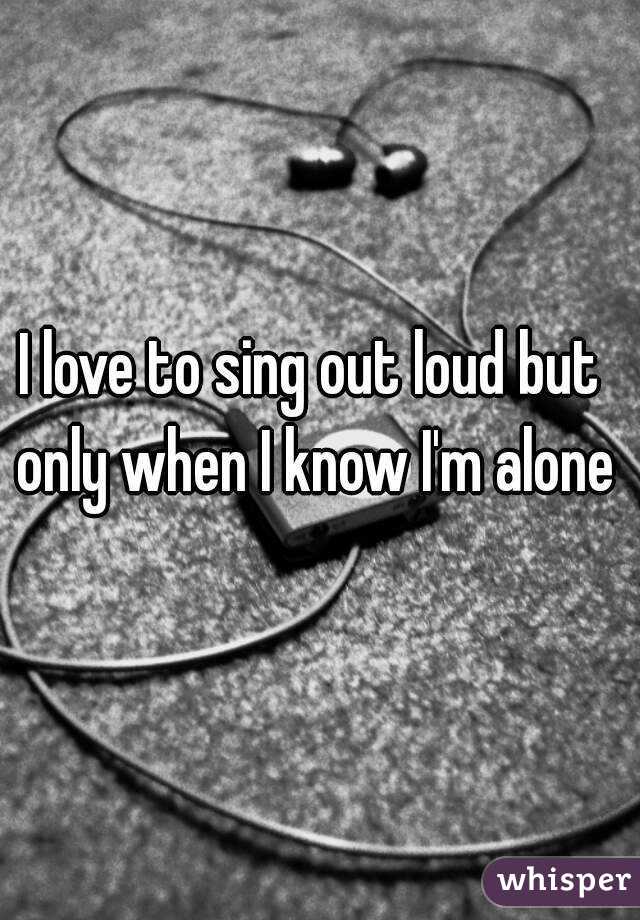 I love to sing out loud but only when I know I'm alone