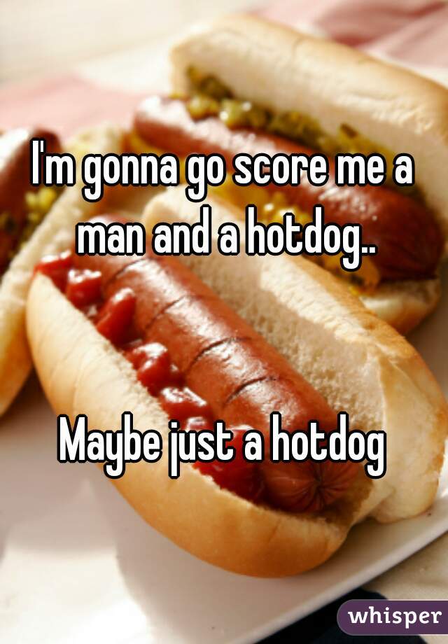 I'm gonna go score me a man and a hotdog..


Maybe just a hotdog