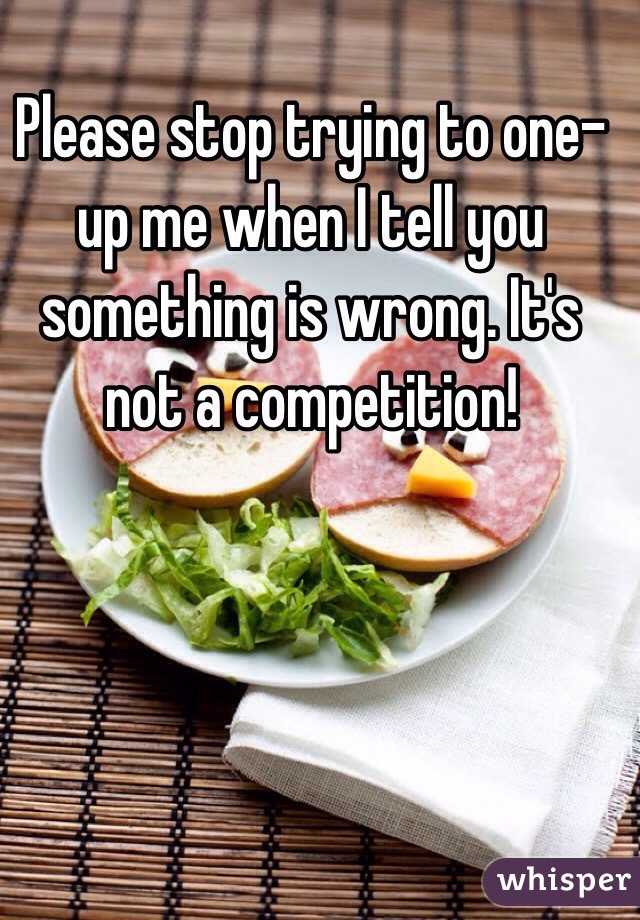 Please stop trying to one-up me when I tell you something is wrong. It's not a competition! 