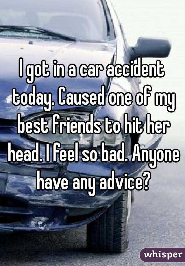 I got in a car accident today. Caused one of my best friends to hit her head. I feel so bad. Anyone have any advice?