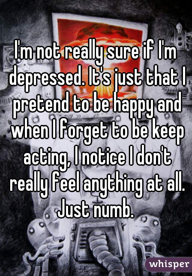 I'm not really sure if I'm depressed. It's just that I pretend to be happy and when I forget to be keep acting, I notice I don't really feel anything at all. Just numb. 
