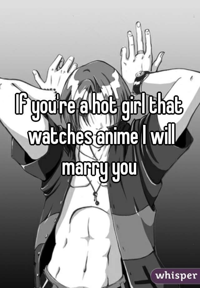 If you're a hot girl that watches anime I will marry you 
