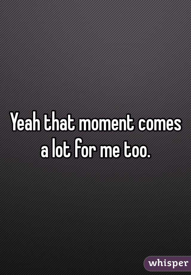 Yeah that moment comes a lot for me too. 