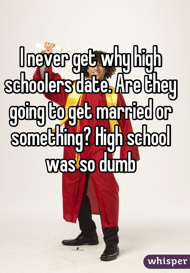 I never get why high schoolers date. Are they going to get married or something? High school was so dumb