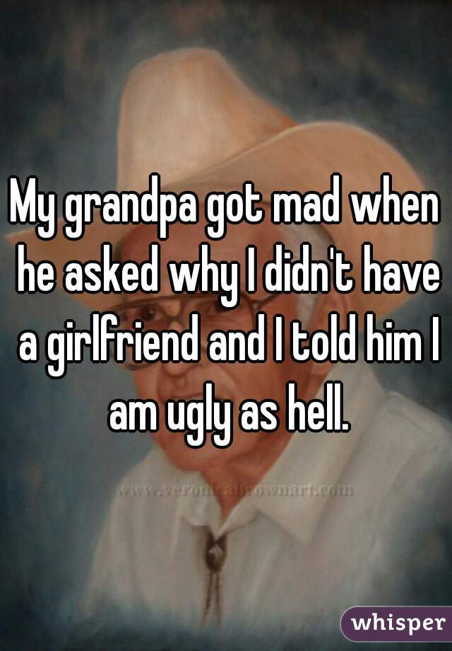 My grandpa got mad when he asked why I didn't have a girlfriend and I told him I am ugly as hell.