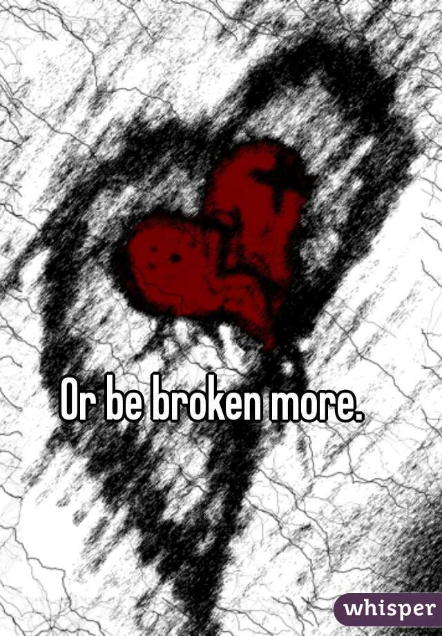 Or be broken more.
