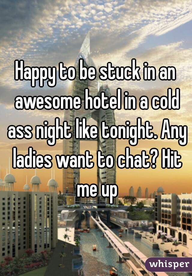 Happy to be stuck in an awesome hotel in a cold ass night like tonight. Any ladies want to chat? Hit me up