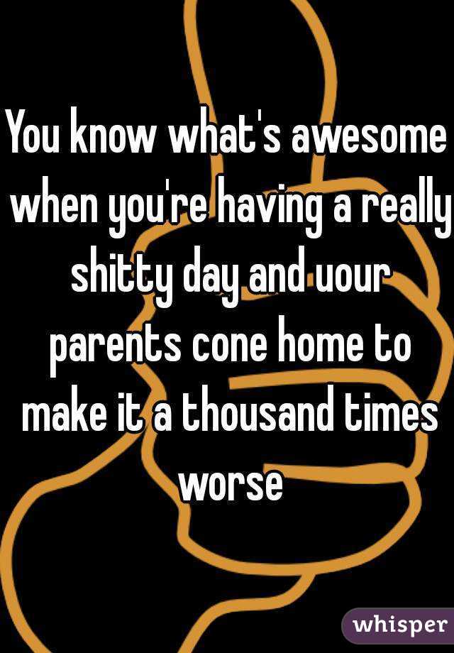 You know what's awesome when you're having a really shitty day and uour parents cone home to make it a thousand times worse