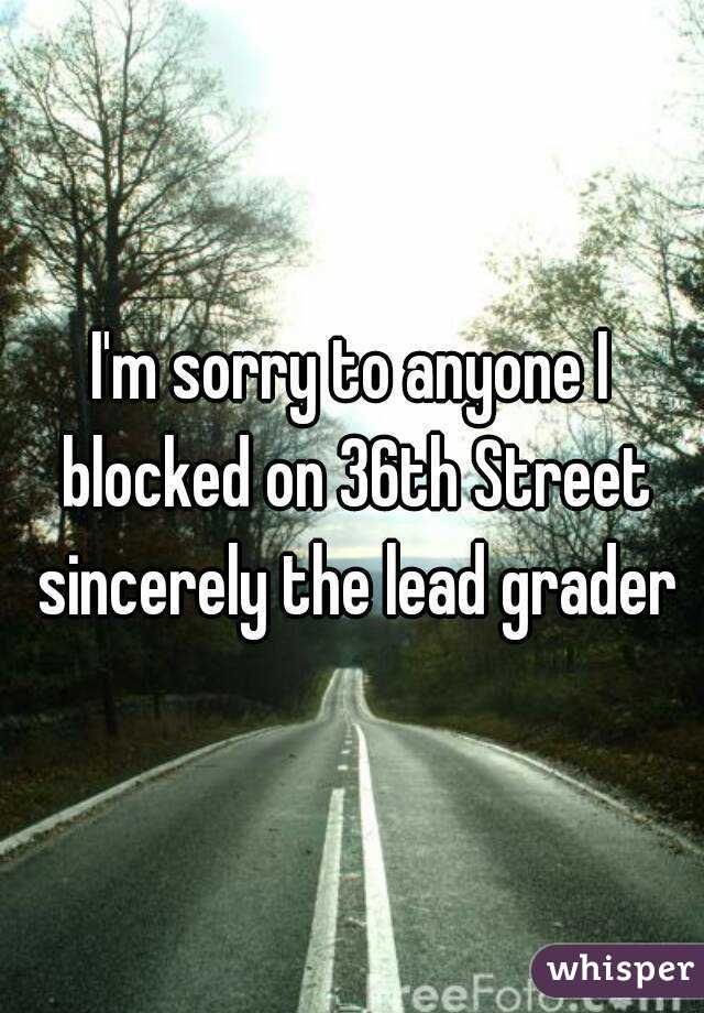 I'm sorry to anyone I blocked on 36th Street sincerely the lead grader