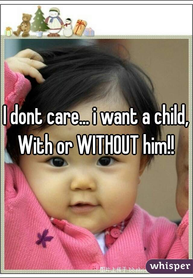 I dont care... i want a child, With or WITHOUT him!! 