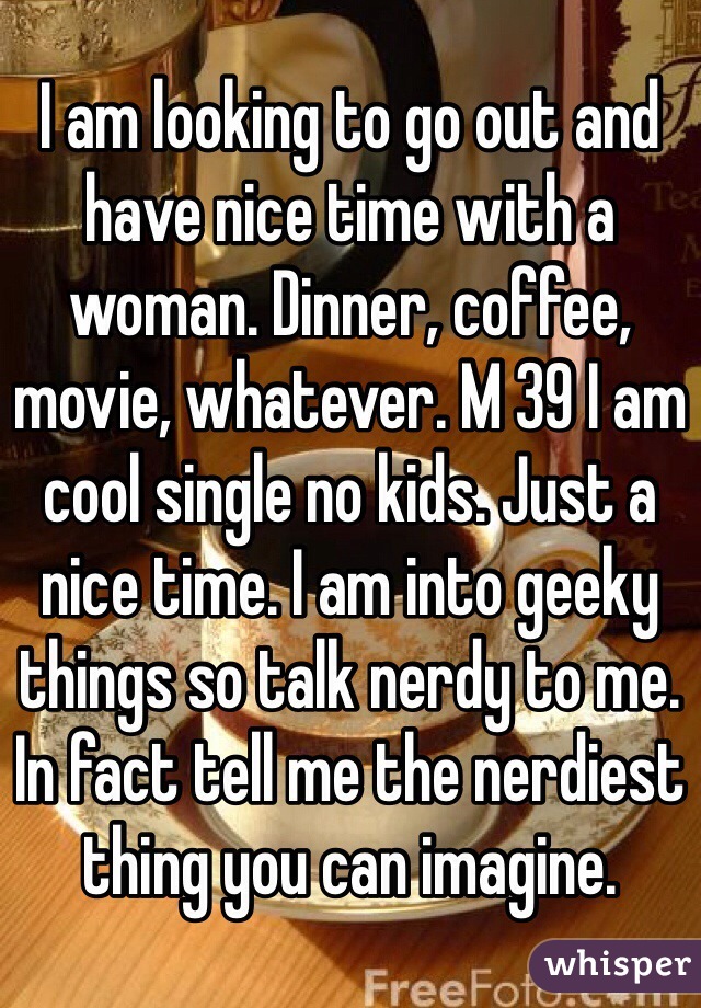 I am looking to go out and have nice time with a woman. Dinner, coffee, movie, whatever. M 39 I am cool single no kids. Just a nice time. I am into geeky things so talk nerdy to me. In fact tell me the nerdiest thing you can imagine.