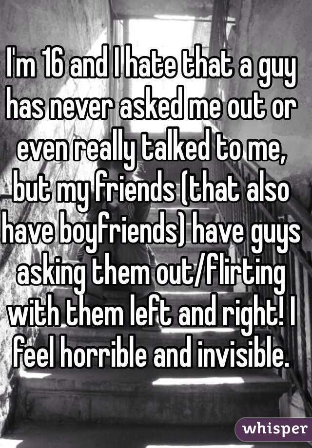 I'm 16 and I hate that a guy has never asked me out or even really talked to me, but my friends (that also have boyfriends) have guys asking them out/flirting with them left and right! I feel horrible and invisible.