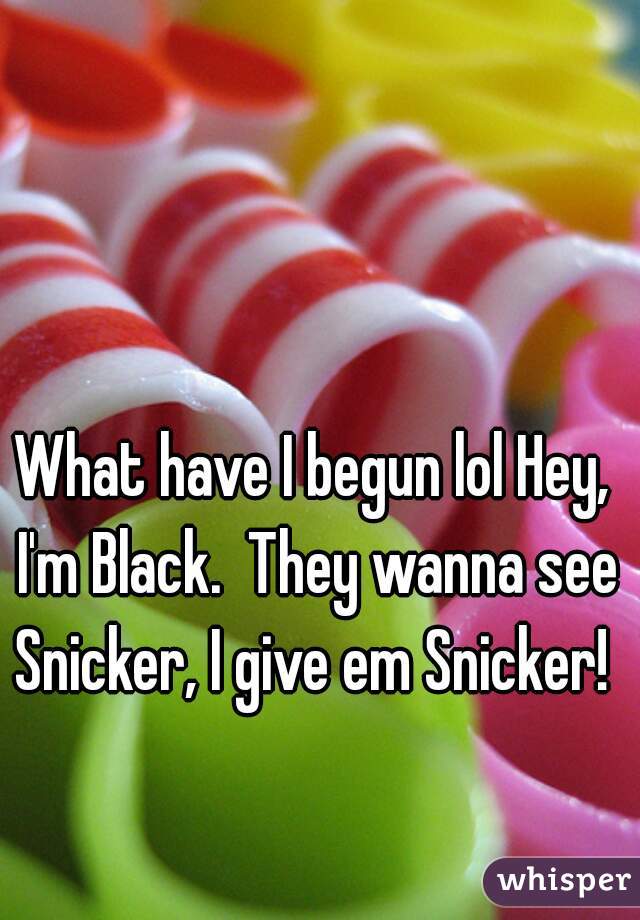 What have I begun lol Hey, I'm Black.  They wanna see Snicker, I give em Snicker! 