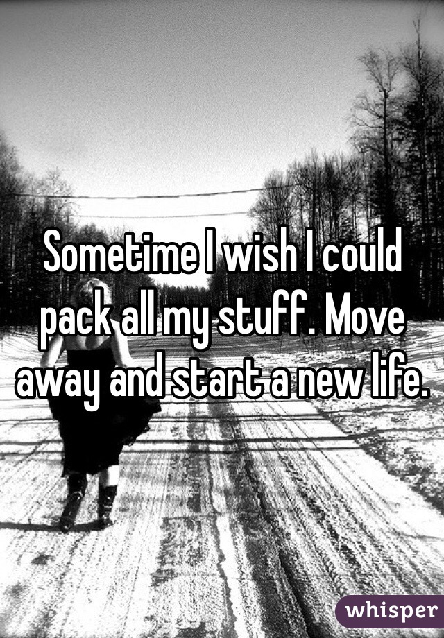 Sometime I wish I could pack all my stuff. Move away and start a new life. 