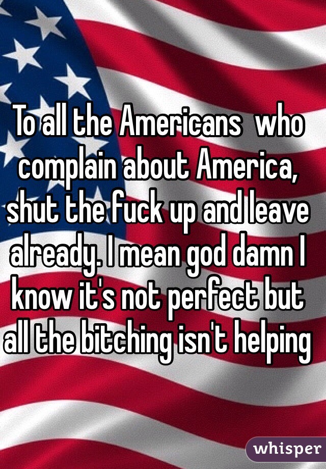 To all the Americans  who complain about America, shut the fuck up and leave already. I mean god damn I know it's not perfect but all the bitching isn't helping 