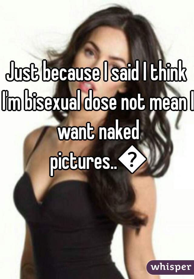 Just because I said I think I'm bisexual dose not mean I want naked pictures..😐
