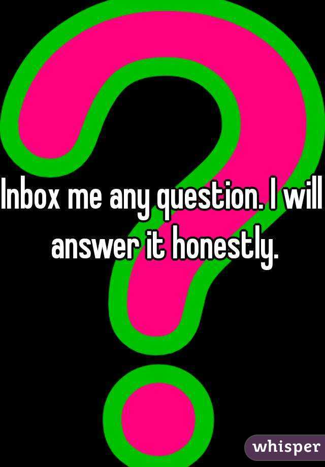 Inbox me any question. I will answer it honestly.