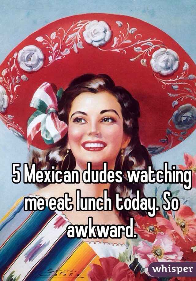 5 Mexican dudes watching me eat lunch today. So awkward. 