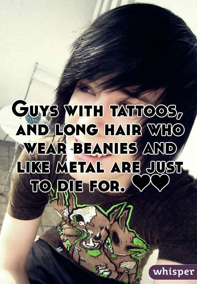 Guys with tattoos, and long hair who wear beanies and like metal are just to die for. ❤❤