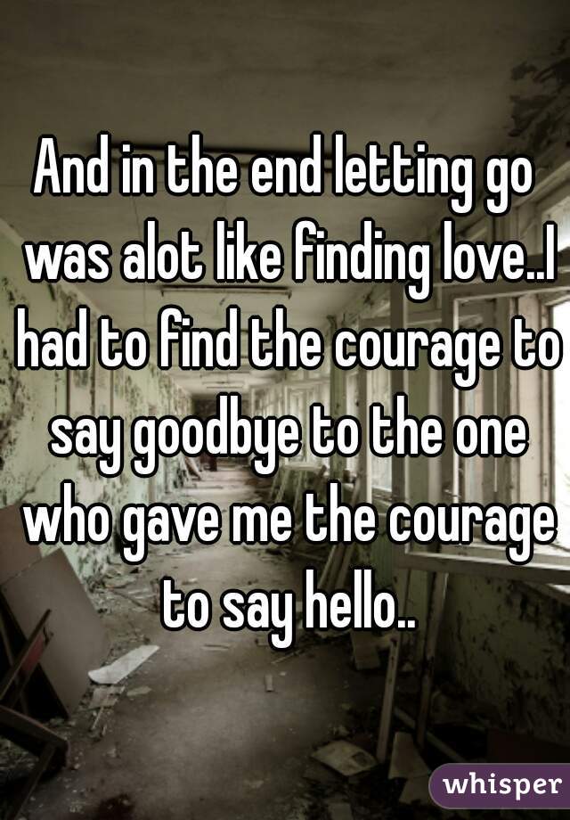 And in the end letting go was alot like finding love..I had to find the courage to say goodbye to the one who gave me the courage to say hello..