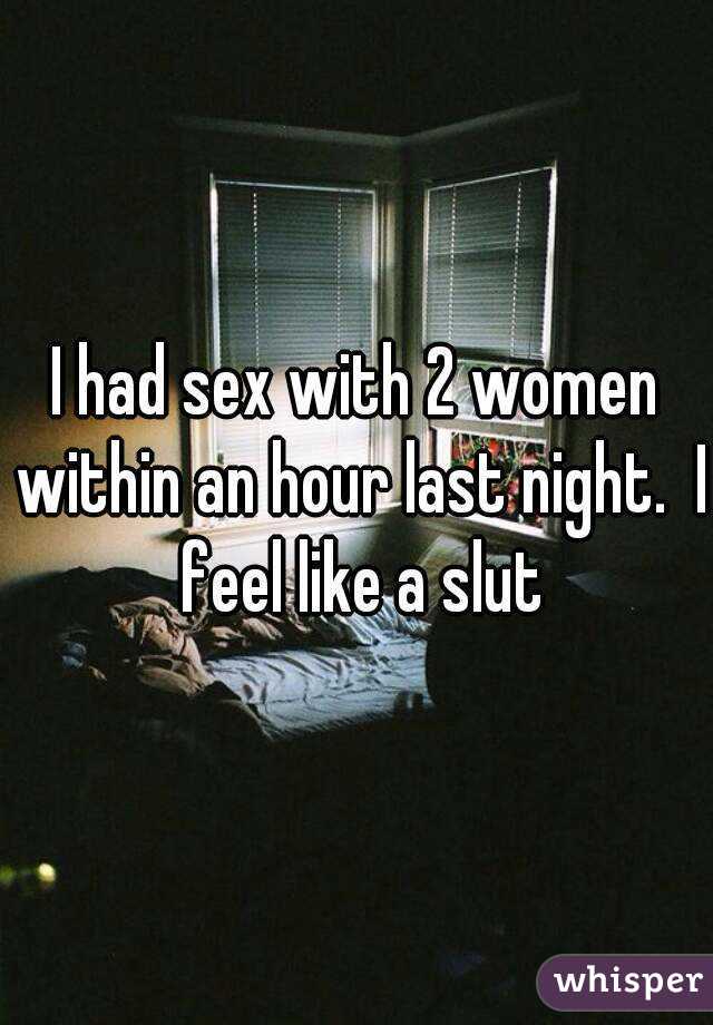 I had sex with 2 women within an hour last night.  I feel like a slut