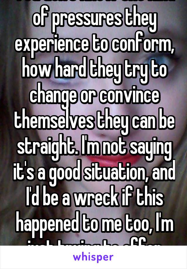 You don't know the kind of pressures they experience to conform, how hard they try to change or convince themselves they can be straight. I'm not saying it's a good situation, and I'd be a wreck if this happened to me too, I'm just trying to offer some perspective